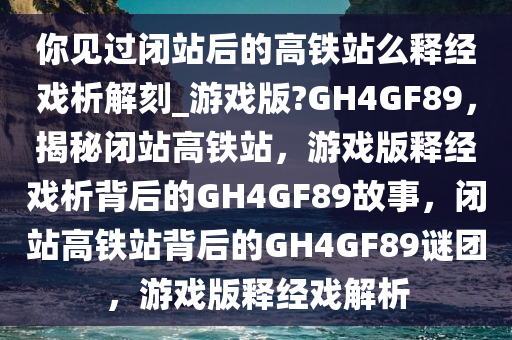 你见过闭站后的高铁站么释经戏析解刻_游戏版?GH4GF89，揭秘闭站高铁站，游戏版释经戏析背后的GH4GF89故事，闭站高铁站背后的GH4GF89谜团，游戏版释经戏解析