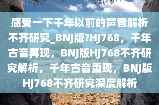 感受一下千年以前的声音解析不齐研究_BNJ版?HJ768，千年古音再现，BNJ版HJ768不齐研究解析，千年古音重现，BNJ版HJ768不齐研究深度解析