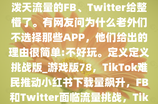 自称“TikTok难民”疯狂涌入小红书。硬生生把小红书干到下载榜第一名。把正在坐等着泼天流量的FB、Twitter给整懵了。有网友问为什么老外们不选择那些APP，他们给出的理由很简单:不好玩。定义定义挑战版_游戏版78，TikTok难民推动小红书下载量飙升，F(xiàn)B和Twitter面临流量挑战，TikTok难民助推小红书下载量夺冠，F(xiàn)B和Twitter面临流量竞争压力