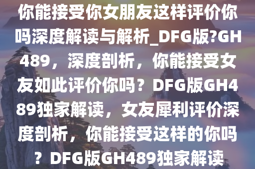 你能接受你女朋友这样评价你吗深度解读与解析_DFG版?GH489，深度剖析，你能接受女友如此评价你吗？DFG版GH489独家解读，女友犀利评价深度剖析，你能接受这样的你吗？DFG版GH489独家解读