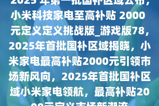 2025 年第一批国补区域公布，小米科技家电至高补贴 2000 元定义定义挑战版_游戏版78，2025年首批国补区域揭晓，小米家电最高补贴2000元引领市场新风向，2025年首批国补区域小米家电领航，最高补贴2000元定义市场新潮流