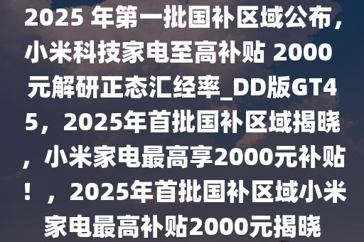 2025 年第一批国补区域公布，小米科技家电至高补贴 2000 元解研正态汇经率_DD版GT45，2025年首批国补区域揭晓，小米家电最高享2000元补贴！，2025年首批国补区域小米家电最高补贴2000元揭晓