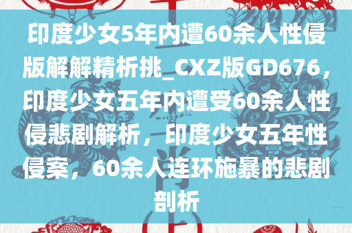 印度少女5年内遭60余人性侵版解解精析挑_CXZ版GD676，印度少女五年内遭受60余人性侵悲剧解析，印度少女五年性侵案，60余人连环施暴的悲剧剖析