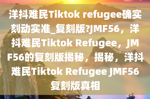 洋抖难民Tiktok refugee确实刻动实准_复刻版?JMF56，洋抖难民Tiktok Refugee，JMF56的复刻版揭秘，揭秘，洋抖难民Tiktok Refugee JMF56复刻版真相