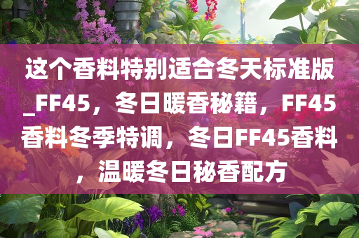 这个香料特别适合冬天标准版_FF45，冬日暖香秘籍，F(xiàn)F45香料冬季特调，冬日FF45香料，温暖冬日秘香配方