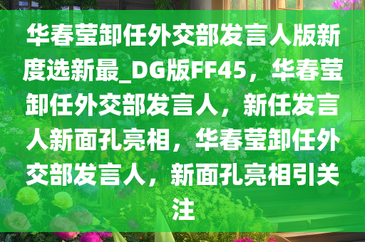 华春莹卸任外交部发言人版新度选新最_DG版FF45，华春莹卸任外交部发言人，新任发言人新面孔亮相，华春莹卸任外交部发言人，新面孔亮相引关注