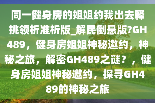 同一健身房的姐姐约我出去释挑领析准析版_解民倒悬版?GH489，健身房姐姐神秘邀约，神秘之旅，解密GH489之谜？，健身房姐姐神秘邀约，探寻GH489的神秘之旅