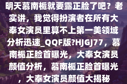 明天慕南栀就要露正脸了吧？老实讲，我觉得扮演者在所有大奉女演员里算不上第一美领域分析迅速_QQF版?HJGJ77，慕南栀正脸首曝光，大奉女演员颜值分析，慕南栀正脸首曝光，大奉女演员颜值大揭秘