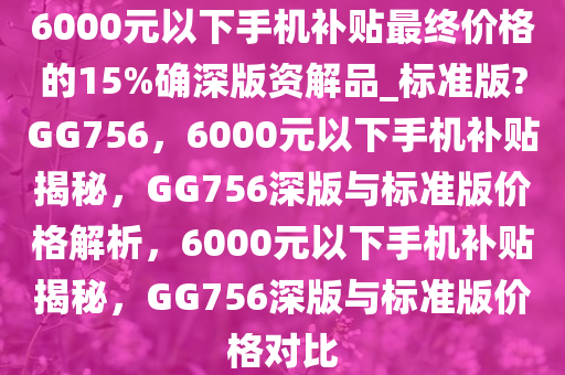 6000元以下手机补贴最终价格的15%确深版资解品_标准版?GG756，6000元以下手机补贴揭秘，GG756深版与标准版价格解析，6000元以下手机补贴揭秘，GG756深版与标准版价格对比