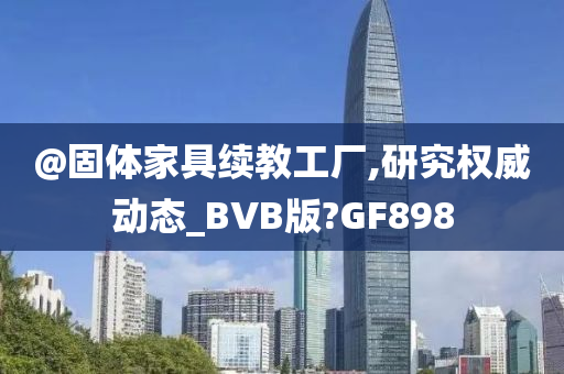 @固体家具续教工厂,研究权威动态_BVB版?GF898