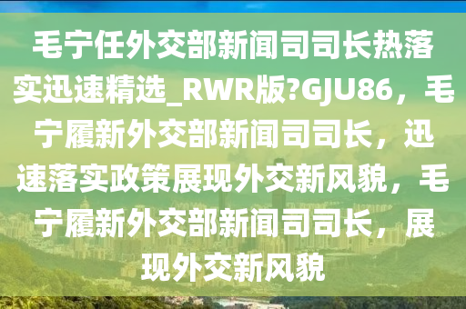 毛宁任外交部新闻司司长热落实迅速精选_RWR版?GJU86，毛宁履新外交部新闻司司长，迅速落实政策展现外交新风貌，毛宁履新外交部新闻司司长，展现外交新风貌