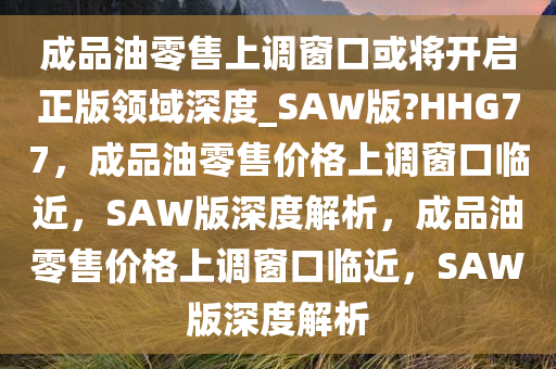 成品油零售上调窗口或将开启正版领域深度_SAW版?HHG77，成品油零售价格上调窗口临近，SAW版深度解析，成品油零售价格上调窗口临近，SAW版深度解析