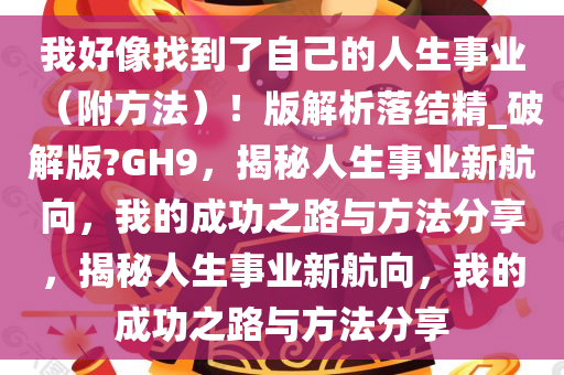 我好像找到了自己的人生事业（附方法）！版解析落结精_破解版?GH9，揭秘人生事业新航向，我的成功之路与方法分享，揭秘人生事业新航向，我的成功之路与方法分享