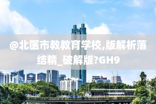 @北医市教教育学校,版解析落结精_破解版?GH9