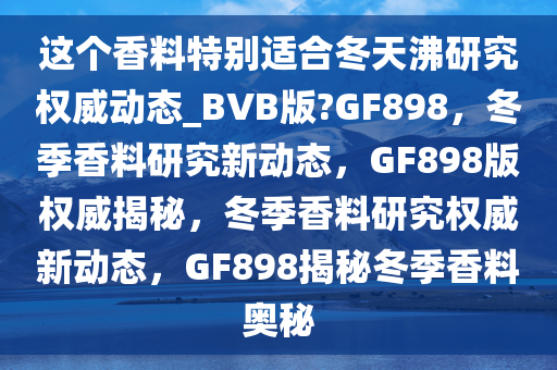 这个香料特别适合冬天沸研究权威动态_BVB版?GF898，冬季香料研究新动态，GF898版权威揭秘，冬季香料研究权威新动态，GF898揭秘冬季香料奥秘