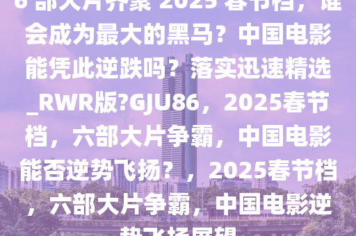 6 部大片齐聚 2025 春节档，谁会成为最大的黑马？中国电影能凭此逆跌吗？落实迅速精选_RWR版?GJU86，2025春节档，六部大片争霸，中国电影能否逆势飞扬？，2025春节档，六部大片争霸，中国电影逆势飞扬展望