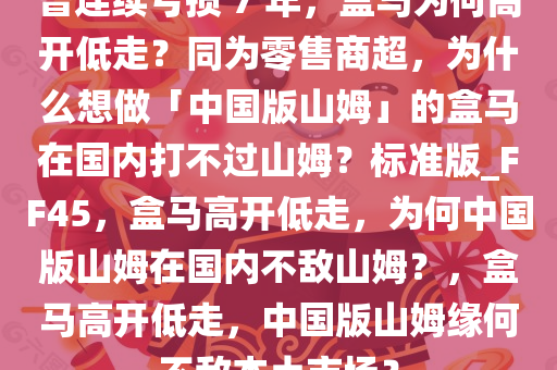 曾连续亏损 7 年，盒马为何高开低走？同为零售商超，为什么想做「中国版山姆」的盒马在国内打不过山姆？标准版_FF45，盒马高开低走，为何中国版山姆在国内不敌山姆？，盒马高开低走，中国版山姆缘何不敌本土市场？