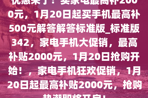 优惠来了！买家电最高补2000元，1月20日起买手机最高补500元解答解答标准版_标准版342，家电手机大促销，最高补贴2000元，1月20日抢购开始！，家电手机狂欢促销，1月20日起最高补贴2000元，抢购热潮即将开启！