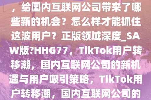 大批「TikTok 难民」转移阵地，给国内互联网公司带来了哪些新的机会？怎么样才能抓住这波用户？正版领域深度_SAW版?HHG77，TikTok用户转移潮，国内互联网公司的新机遇与用户吸引策略，TikTok用户转移潮，国内互联网公司的新机遇与吸粉攻略