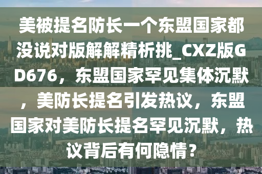 美被提名防长一个东盟国家都没说对版解解精析挑_CXZ版GD676，东盟国家罕见集体沉默，美防长提名引发热议，东盟国家对美防长提名罕见沉默，热议背后有何隐情？