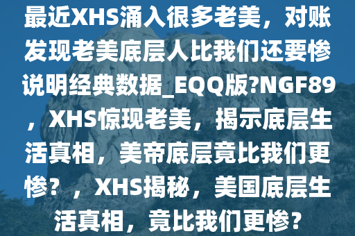 最近XHS涌入很多老美，对账发现老美底层人比我们还要惨说明经典数据_EQQ版?NGF89，XHS惊现老美，揭示底层生活真相，美帝底层竟比我们更惨？，XHS揭秘，美国底层生活真相，竟比我们更惨？