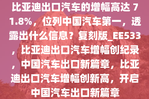 比亚迪出口汽车的增幅高达 71.8%，位列中国汽车第一，透露出什么信息？复刻版_EE533，比亚迪出口汽车增幅创纪录，中国汽车出口新篇章，比亚迪出口汽车增幅创新高，开启中国汽车出口新篇章