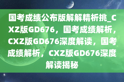 国考成绩公布版解解精析挑_CXZ版GD676，国考成绩解析，CXZ版GD676深度解读，国考成绩解析，CXZ版GD676深度解读揭秘