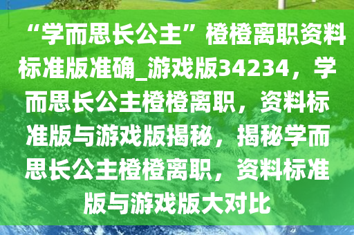 “学而思长公主”橙橙离职资料标准版准确_游戏版34234，学而思长公主橙橙离职，资料标准版与游戏版揭秘，揭秘学而思长公主橙橙离职，资料标准版与游戏版大对比