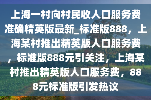 上海一村向村民收人口服务费准确精英版最新_标准版888，上海某村推出精英版人口服务费，标准版888元引关注，上海某村推出精英版人口服务费，888元标准版引发热议