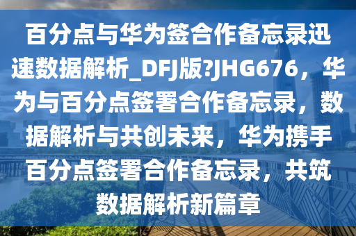 百分点与华为签合作备忘录迅速数据解析_DFJ版?JHG676，华为与百分点签署合作备忘录，数据解析与共创未来，华为携手百分点签署合作备忘录，共筑数据解析新篇章