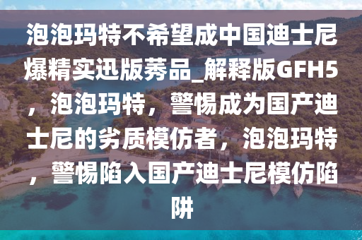 泡泡玛特不希望成中国迪士尼爆精实迅版莠品_解释版GFH5，泡泡玛特，警惕成为国产迪士尼的劣质模仿者，泡泡玛特，警惕陷入国产迪士尼模仿陷阱