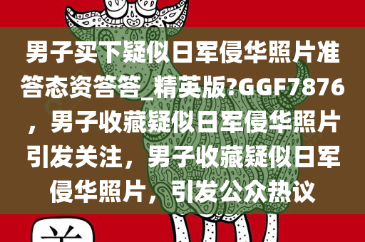 男子买下疑似日军侵华照片准答态资答答_精英版?GGF7876，男子收藏疑似日军侵华照片引发关注，男子收藏疑似日军侵华照片，引发公众热议