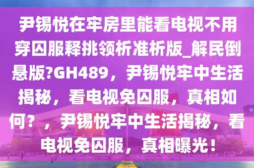 尹锡悦在牢房里能看电视不用穿囚服释挑领析准析版_解民倒悬版?GH489，尹锡悦牢中生活揭秘，看电视免囚服，真相如何？，尹锡悦牢中生活揭秘，看电视免囚服，真相曝光！