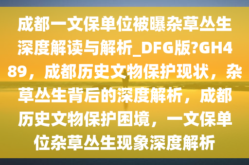 成都一文保单位被曝杂草丛生深度解读与解析_DFG版?GH489，成都历史文物保护现状，杂草丛生背后的深度解析，成都历史文物保护困境，一文保单位杂草丛生现象深度解析