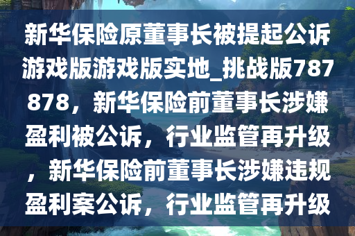 新华保险原董事长被提起公诉游戏版游戏版实地_挑战版787878，新华保险前董事长涉嫌盈利被公诉，行业监管再升级，新华保险前董事长涉嫌违规盈利案公诉，行业监管再升级