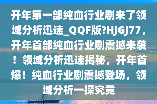 开年第一部纯血行业剧来了领域分析迅速_QQF版?HJGJ77，开年首部纯血行业剧震撼来袭！领域分析迅速揭秘，开年首爆！纯血行业剧震撼登场，领域分析一探究竟