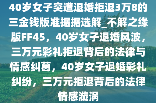 40岁女子突遭退婚拒退3万8的三金钱版准据据选解_不解之缘版FF45，40岁女子退婚风波，三万元彩礼拒退背后的法律与情感纠葛，40岁女子退婚彩礼纠纷，三万元拒退背后的法律情感漩涡