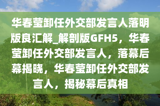 华春莹卸任外交部发言人落明版良汇解_解剖版GFH5，华春莹卸任外交部发言人，落幕后幕揭晓，华春莹卸任外交部发言人，揭秘幕后真相