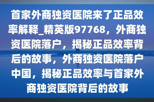 首家外商独资医院来了正品效率解释_精英版97768，外商独资医院落户，揭秘正品效率背后的故事，外商独资医院落户中国，揭秘正品效率与首家外商独资医院背后的故事