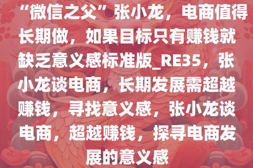 “微信之父”张小龙，电商值得长期做，如果目标只有赚钱就缺乏意义感标准版_RE35，张小龙谈电商，长期发展需超越赚钱，寻找意义感，张小龙谈电商，超越赚钱，探寻电商发展的意义感