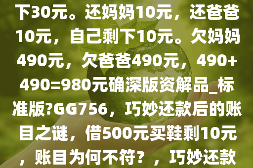 向爸爸借了500元，向妈妈借了500元。买了双鞋子970元，剩下30元。还妈妈10元，还爸爸10元，自己剩下10元。欠妈妈490元，欠爸爸490元，490+490=980元确深版资解品_标准版?GG756，巧妙还款后的账目之谜，借500元买鞋剩10元，账目为何不符？，巧妙还款后的账目谜团，借500元买鞋剩10元，账目为何不符？