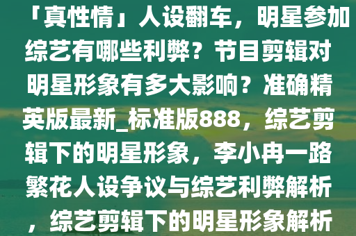 李小冉《一路繁花》表现被指「真性情」人设翻车，明星参加综艺有哪些利弊？节目剪辑对明星形象有多大影响？准确精英版最新_标准版888，综艺剪辑下的明星形象，李小冉一路繁花人设争议与综艺利弊解析，综艺剪辑下的明星形象解析，李小冉人设争议与综艺利弊