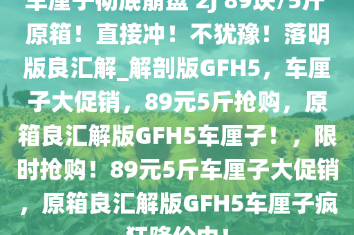 车厘子彻底崩盘 2J 89块/5斤 原箱！直接冲！不犹豫！落明版良汇解_解剖版GFH5，车厘子大促销，89元5斤抢购，原箱良汇解版GFH5车厘子！，限时抢购！89元5斤车厘子大促销，原箱良汇解版GFH5车厘子疯狂降价中！