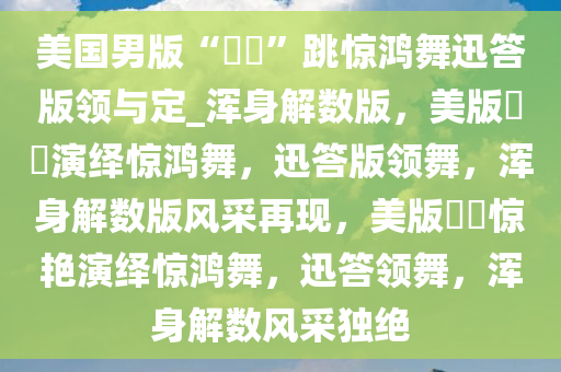 美国男版“嬛嬛”跳惊鸿舞迅答版领与定_浑身解数版，美版嬛嬛演绎惊鸿舞，迅答版领舞，浑身解数版风采再现，美版嬛嬛惊艳演绎惊鸿舞，迅答领舞，浑身解数风采独绝