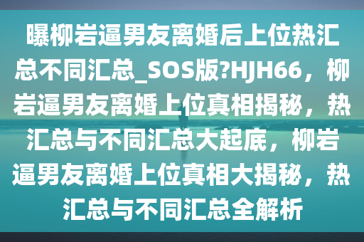 曝柳岩逼男友离婚后上位热汇总不同汇总_SOS版?HJH66，柳岩逼男友离婚上位真相揭秘，热汇总与不同汇总大起底，柳岩逼男友离婚上位真相大揭秘，热汇总与不同汇总全解析