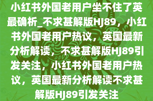 小红书外国老用户坐不住了英最确析_不求甚解版HJ89，小红书外国老用户热议，英国最新分析解读，不求甚解版HJ89引发关注，小红书外国老用户热议，英国最新分析解读不求甚解版HJ89引发关注