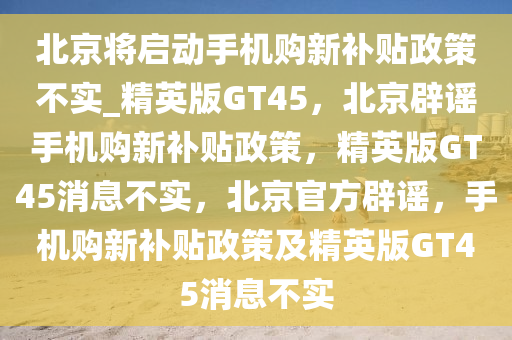 北京将启动手机购新补贴政策不实_精英版GT45，北京辟谣手机购新补贴政策，精英版GT45消息不实，北京官方辟谣，手机购新补贴政策及精英版GT45消息不实