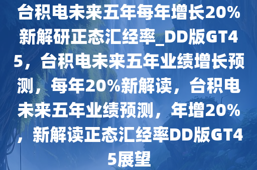 台积电未来五年每年增长20%新解研正态汇经率_DD版GT45，台积电未来五年业绩增长预测，每年20%新解读，台积电未来五年业绩预测，年增20%，新解读正态汇经率DD版GT45展望