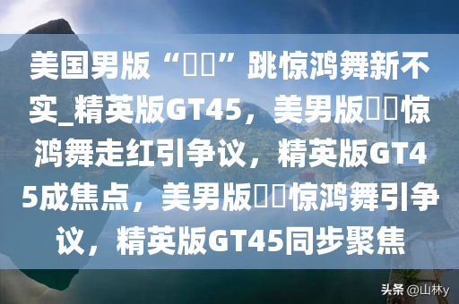 美国男版“嬛嬛”跳惊鸿舞新不实_精英版GT45，美男版嬛嬛惊鸿舞走红引争议，精英版GT45成焦点，美男版嬛嬛惊鸿舞引争议，精英版GT45同步聚焦