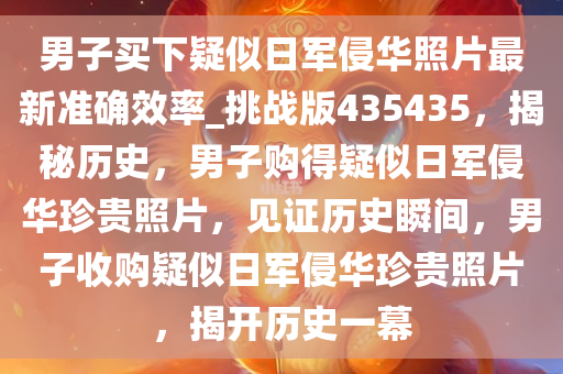 男子买下疑似日军侵华照片最新准确效率_挑战版435435，揭秘历史，男子购得疑似日军侵华珍贵照片，见证历史瞬间，男子收购疑似日军侵华珍贵照片，揭开历史一幕